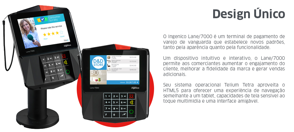 O Ingenico Lane/7000 é um terminal de pagamento de varejo de vanguarda que estabelece novos padrões, tanto pela aparência quanto pela funcionalidade. Um dispositivo intuitivo e interativo, o Lane/7000 permite aos comerciantes aumentar o engajamento do cliente, melhorar a fidelidade da marca e gerar vendas adicionais. Seu sistema operacional Telium Tetra aproveita o HTML5 para oferecer uma experiência de navegação semelhante a um tablet, capacidades de tela sensível ao toque multimídia e uma interface amigável.